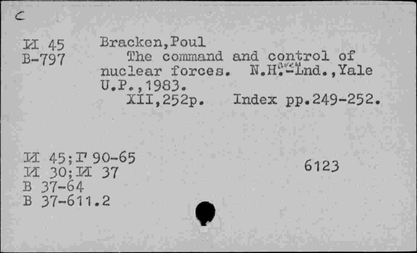 ﻿U 45 Bracken,Poul
B-797	The command and control of
nuclear forces. N.Hi-Ind.,Yale U.P.,1983.
XII,252p. Index pp.249-252.
K 45; I7 90-65
M 30;M 37
B 37-64
B 37-611.2
6123